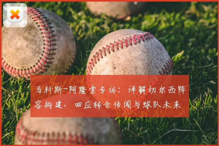 马科斯-阿隆索专访:详解切尔西阵容构建,回应转会传闻与球队未来计划