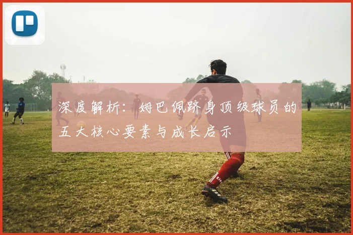 深度解析：姆巴佩跻身顶级球员的五大核心要素与成长启示