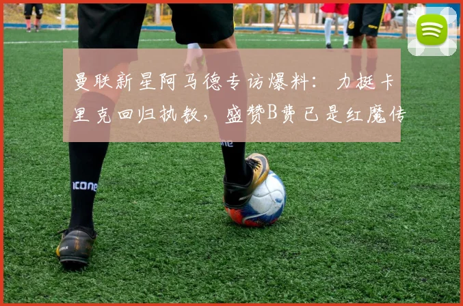 曼联新星阿马德专访爆料：力挺卡里克回归执教，盛赞B费已是红魔传奇
