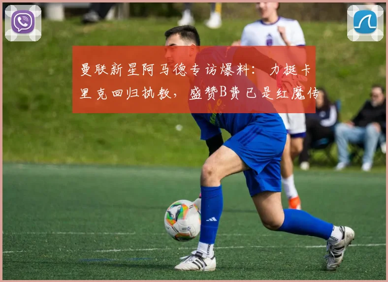 曼联新星阿马德专访爆料：力挺卡里克回归执教，盛赞B费已是红魔传奇