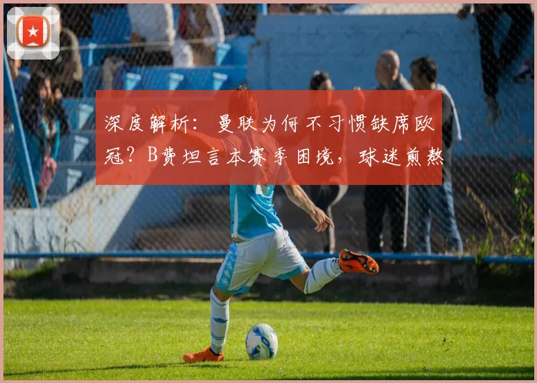 深度解析:曼联为何不习惯缺席欧冠?B费坦言本赛季困境,球迷煎熬的背后与重返之路