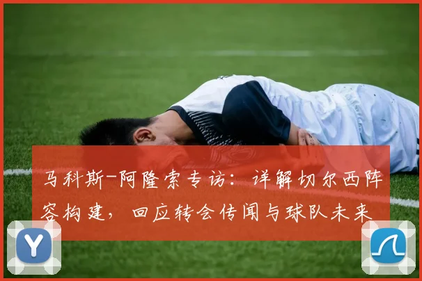 马科斯-阿隆索专访：详解切尔西阵容构建，回应转会传闻与球队未来计划